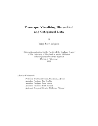 Treemaps: Visualizing Hierarchical
             and Categorical Data
                                    by
                         Brian Scott Johnson

       Dissertation submitted to the Faculty of the Graduate School
            of The University of Maryland in partial ful llment
                    of the requirements for the degree of
                            Doctor of Philosophy
                                    1993




Advisory Committee:
         Professor Ben Shneiderman, Chairman/Advisor
         Associate Professor Jim Hendler
         Associate Professor Dave Mount
         Associate Professor Kent Norman
         Assistant Research Scientist Catherine Plaisant
 