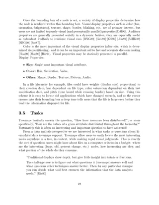 Once the bounding box of a node is set, a variety of display properties determine how
the node is rendered within this bounding box. Visual display properties such as color (hue,
saturation, brightness), texture, shape, border, blinking, etc. are of primary interest, but
users are not limited to purely visual (and perceptually parallel) properties DM90]. Auditory
properties are generally presented serially in a dynamic fashion, they are especially useful
as redundant feedback to reinforce visual cues BNG89] Gav89] GS90] Jon89] MHK89]
 SBG90] Sor87].
   Color is the most important of the visual display properties (after size, which is deter-
mined via partitioning), and it can be an important aid to fast and accurate decision making
 Hoa90] Mac90] Ric91]. Visual properties may be statically presented in parallel.
Display Properties:
     Size: Single most important visual attribute,
     Color: Hue, Saturation, Value,
     Other: Shape, Border, Texture, Pattern, Audio.
   In a le hierarchy for example, les could have weights (display size) proportional to
their creation date, hue dependent on le type, color saturation dependent on their last
modi cation date, and pitch (tone heard while crossing border) based on size. Using this
scheme it is easy to locate old applications which have changed recently, and as the cursor
crosses into their bounding box a deep tone tells users that the le is large even before they
read the information displayed for le.

3.5 Tasks
Treemaps basically answer the question, How have resources been distributed?", or more
speci cally, How are the values of a given attribute distributed throughout the hierarchy?"
Fortunately this is often an interesting and important question to have answered!
   From a data analytic perspective we are interested in what tasks or questions about hi-
erarchical data treemaps support. Treemaps allow users to easily locate the most interesting
nodes anywhere in a tree, in context, while making rapid visual judgments. This is exactly
the sort of questions users might have about les on a computer or items in a budget: where
are the interesting (large, old, percent change, etc.) nodes, how interesting are they, and
what portion of the whole do they consume.
     Traditional displays show depth, but give little insight into totals or fractions.
     The challenge now is to gure out what questions it treemaps] answers well and
     what questions other techniques answer better. Then for any particular example
     you can decide what tool best extracts the information that the data analysts
     needs." Eic93]

                                             28
 