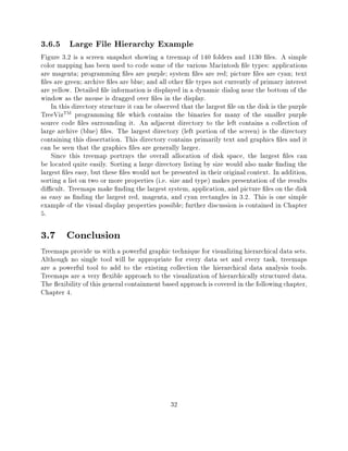 3.6.5 Large File Hierarchy Example
Figure 3.2 is a screen snapshot showing a treemap of 140 folders and 1130 les. A simple
color mapping has been used to code some of the various Macintosh le types: applications
are magenta programming les are purple system les are red picture les are cyan text
  les are green archive les are blue and all other le types not currently of primary interest
are yellow. Detailed le information is displayed in a dynamic dialog near the bottom of the
window as the mouse is dragged over les in the display.
     In this directory structure it can be observed that the largest le on the disk is the purple
TreeVizTM programming le which contains the binaries for many of the smaller purple
source code les surrounding it. An adjacent directory to the left contains a collection of
large archive (blue) les. The largest directory (left portion of the screen) is the directory
containing this dissertation. This directory contains primarily text and graphics les and it
can be seen that the graphics les are generally larger.
     Since this treemap portrays the overall allocation of disk space, the largest les can
be located quite easily. Sorting a large directory listing by size would also make nding the
largest les easy, but these les would not be presented in their original context. In addition,
sorting a list on two or more properties (i.e. size and type) makes presentation of the results
di cult. Treemaps make nding the largest system, application, and picture les on the disk
as easy as nding the largest red, magenta, and cyan rectangles in 3.2. This is one simple
example of the visual display properties possible further discussion is contained in Chapter
5.

3.7 Conclusion
Treemaps provide us with a powerful graphic technique for visualizing hierarchical data sets.
Although no single tool will be appropriate for every data set and every task, treemaps
are a powerful tool to add to the existing collection the hierarchical data analysis tools.
Treemaps are a very exible approach to the visualization of hierarchically structured data.
The exibility of this general containment based approach is covered in the following chapter,
Chapter 4.




                                               32
 