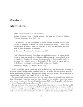 Chapter 4
Algorithms
     What I cannot create, I do not understand."
     Richard Feynman, from J. Gleick, Genius: The Life and Science of Richard
     Feynman. Pantheon, New York, 1992
     The Architect, by his arrangement of forms, realizes an order which is pure
     creation of his spirit by forms and shapes he a ects our senses ... The Plan is
     the generator. Without a plan, you have lack or order and wilfulness. The Plan
     holds in itself the essence of sensation."
     Le Corbusier, Towards a New Architecture, 1931
     It is valiant to be simple. One of the essential characteristics of organic archi-
     tecture is a natural simplicity...Plainness, although simple, is not what I mean
     by simplicity. Simplicity is a clean, direct expression of that essential quality of
     the thing which is in the nature of the thing itself. The innate or organic pattern
     of the form of anything is that form which is thus truly simple."
     Frank Lloyd Wright, The Natural House, 1954
    Strict hierarchies have a limited and very rigid structure. The beauty and usefulness of
treemaps comes from harnessing this rigid structure as a plan for generating a beautifully
simple arrangement of forms. Treemaps are useful precisely because the arrangement of
graphic forms is strictly and simply driven by the data.
    Users must understand at every step how the graphic forms are related to the underlying
data. Algorithmic complexity must not show through to the interface. Indeed the require-
ment is even stronger, for the underlying algorithms which drive the graphic rendering must
be clean, elegant, and conceptually accessible to users.
    Having emphasized the importance of simplicity it must now be stated that the multi-
plicity of variations and extensions to the basic treemap visualization instrument enable us
to create a veritable symphony of hierarchical visualizations under the auspices of a grand"
uni ed treemap theory! This chapter presents the fundamental treemaps algorithms, relates

                                             33
 