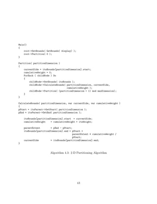 Main()
{
    root->SetBounds( GetBounds( display) )
    root->Partition( 0 )
}

Partition( partitionDimension )
{
    currentSide = itsBounds partitionDimension].start
    cumulativeWeight = 0
    ForEach ( childNode ) Do
    {
        childNode->SetBounds( itsBounds )
        childNode->CalculateBounds( partitionDimension, currentSide,
                                    cumulativeWeight )
        childNode->Partition( (partitionDimension + 1) mod maxDimension)
    }
}

CalculateBounds( partitionDimension, var currentSide, var cumulativeWeight )
{
pStart = itsParent->GetStart( partitionDimension )
pEnd = itsParent->GetEnd( partitionDimension )

    itsBounds partitionDimension].start = currentSide
    cumulativeWeight    = cumulativeWeight + itsWeight

    parentExtent        = pEnd - pStart
    itsBounds partitionDimension].end = pStart +
                                        parentExtent * cumulativeWeight /
                                        pStart
    currentSide         = itsBounds partitionDimension].end
}



                       Algorithm 4.3: 2-D Partitioning Algorithm




                                             43
 