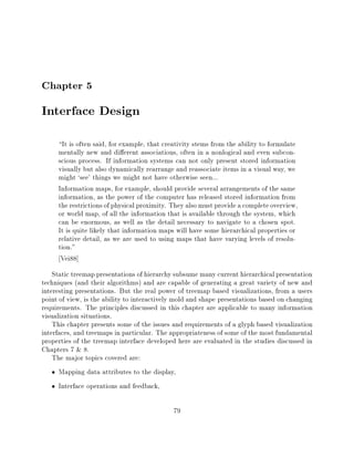 Chapter 5
Interface Design
     It is often said, for example, that creativity stems from the ability to formulate
     mentally new and di erent associations, often in a nonlogical and even subcon-
     scious process. If information systems can not only present stored information
     visually but also dynamically rearrange and reassociate items in a visual way, we
     might `see' things we might not have otherwise seen...
     Information maps, for example, should provide several arrangements of the same
     information, as the power of the computer has released stored information from
     the restrictions of physical proximity. They also must provide a complete overview,
     or world map, of all the information that is available through the system, which
     can be enormous, as well as the detail necessary to navigate to a chosen spot.
     It is quite likely that information maps will have some hierarchical properties or
     relative detail, as we are used to using maps that have varying levels of resolu-
     tion."
      Vei88]
    Static treemap presentations of hierarchy subsume many current hierarchical presentation
techniques (and their algorithms) and are capable of generating a great variety of new and
interesting presentations. But the real power of treemap based visualizations, from a users
point of view, is the ability to interactively mold and shape presentations based on changing
requirements. The principles discussed in this chapter are applicable to many information
visualization situations.
    This chapter presents some of the issues and requirements of a glyph based visualization
interfaces, and treemaps in particular. The appropriateness of some of the most fundamental
properties of the treemap interface developed here are evaluated in the studies discussed in
Chapters 7 & 8.
    The major topics covered are:
      Mapping data attributes to the display,
      Interface operations and feedback,

                                             79
 