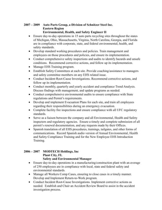 2007 – 2009 Auto Parts Group, a Division of Schnitzer Steel Inc.
Eastern Region
Environmental, Health, and Safety Engineer II
• Ensure day-to-day operations in 15 auto parts recycling sites throughout the states
of Michigan, Ohio, Massachusetts, Virginia, North Carolina, Georgia, and Florida
are in compliance with corporate, state, and federal environmental, health, and
safety standards.
• Develop standard working procedures and policies. Train management and
employees on those procedures and policies, and ensure its implementation.
• Conduct comprehensive safety inspections and audits to identify hazards and unsafe
conditions. Recommend corrective actions, and follow up its implementation.
• Manage EHS Training program.
• Establish Safety Committees at each site. Provide coaching/assistance to managers
and safety committee members on any EHS related issue.
• Conduct Incident Root-Cause Investigations. Recommend corrective actions, and
follow up its implementation.
• Conduct monthly, quarterly and yearly accident and compliance Trend Analysis.
Discuss findings with management, and update programs as needed.
• Conduct comprehensive environmental audits to ensure compliance with State
regulations and Permit’s requirements.
• Develop and implement Evacuation Plans for each site, and train all employees
regarding their responsibilities during an emergency evacuation.
• Complete facility fire inspections and ensure compliance with all UFC regulatory
standards.
• Serve as a liaison between the company and all Environmental, Health and Safety
inspectors and regulatory agencies. Ensure a timely and complete submission of all
permit’s renewal documentation, and any requests made by their Offices.
• Spanish translation of all EHS procedures, trainings, tailgates, and other forms of
communications. Record Spanish audio version of Annual Environmental, Health
and Safety Compliance Training and for the New Employee EHS Introduction
Training.
2006 – 2007 MODTECH Holdings, Inc
Plant City, FL
Safety and Environmental Manager
• Ensure day-to-day operations in a manufacturing/construction plant with an average
of 250 employees are in compliance with local, state and federal safety and
environmental standards.
• Manage all Workers Comp Cases, ensuring to close cases in a timely manner.
Develop and Implement Return-to-Work program.
• Conduct Incident Root-Cause Investigations. Implement corrective actions as
needed. Establish and Chair an Accident Review Board to assist in the accident
investigation process.
 