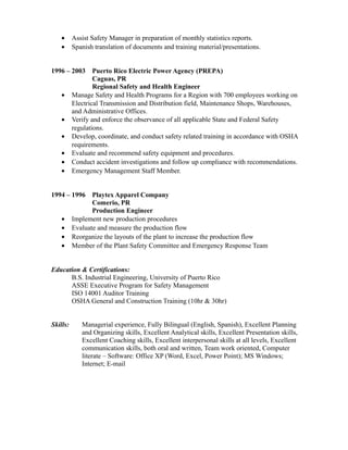• Assist Safety Manager in preparation of monthly statistics reports.
• Spanish translation of documents and training material/presentations.
1996 – 2003 Puerto Rico Electric Power Agency (PREPA)
Caguas, PR
Regional Safety and Health Engineer
• Manage Safety and Health Programs for a Region with 700 employees working on
Electrical Transmission and Distribution field, Maintenance Shops, Warehouses,
and Administrative Offices.
• Verify and enforce the observance of all applicable State and Federal Safety
regulations.
• Develop, coordinate, and conduct safety related training in accordance with OSHA
requirements.
• Evaluate and recommend safety equipment and procedures.
• Conduct accident investigations and follow up compliance with recommendations.
• Emergency Management Staff Member.
1994 – 1996 Playtex Apparel Company
Comerio, PR
Production Engineer
• Implement new production procedures
• Evaluate and measure the production flow
• Reorganize the layouts of the plant to increase the production flow
• Member of the Plant Safety Committee and Emergency Response Team
Education & Certifications:
B.S. Industrial Engineering, University of Puerto Rico
ASSE Executive Program for Safety Management
ISO 14001 Auditor Training
OSHA General and Construction Training (10hr & 30hr)
Skills: Managerial experience, Fully Bilingual (English, Spanish), Excellent Planning
and Organizing skills, Excellent Analytical skills, Excellent Presentation skills,
Excellent Coaching skills, Excellent interpersonal skills at all levels, Excellent
communication skills, both oral and written, Team work oriented, Computer
literate – Software: Office XP (Word, Excel, Power Point); MS Windows;
Internet; E-mail
 