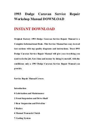 1993 Dodge Caravan Service Repair
Workshop Manual DOWNLOAD
INSTANT DOWNLOAD
Original Factory 1993 Dodge Caravan Service Repair Manual is a
Complete Informational Book. This Service Manual has easy-to-read
text sections with top quality diagrams and instructions. Trust 1993
Dodge Caravan Service Repair Manual will give you everything you
need to do the job. Save time and money by doing it yourself, with the
confidence only a 1993 Dodge Caravan Service Repair Manual can
provide.
Service Repair Manual Covers:
Introduction
0 Lubrication and Maintenance
2 Front Suspension and Drive Shaft
3 Rear Suspension and Driveline
5 Brakes
6 Manual Transaxle Clutch
7 Cooling System
 