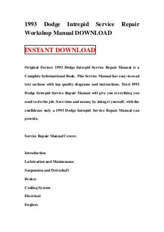 1993 Dodge Intrepid Service Repair
Workshop Manual DOWNLOAD
INSTANT DOWNLOAD
Original Factory 1993 Dodge Intrepid Service Repair Manual is a
Complete Informational Book. This Service Manual has easy-to-read
text sections with top quality diagrams and instructions. Trust 1993
Dodge Intrepid Service Repair Manual will give you everything you
need to do the job. Save time and money by doing it yourself, with the
confidence only a 1993 Dodge Intrepid Service Repair Manual can
provide.
Service Repair Manual Covers:
Introduction
Lubrication and Maintenance
Suspension and Driveshaft
Brakes
Cooling System
Electrical
Engines
 