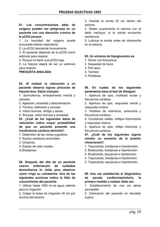 PRUEBAS SELECTIVAS 1993
pág. 10
61. Las concentraciones altas de
oxigeno pueden ser peligrosas en un
paciente con una elevación crónica de
la pCO2 porque:
1. La toxicidad del oxigeno puede
provocarle distres respiratorio.
2. La pCO2 desciende bruscamente.
3. El paciente depende de la pCO2 como
estimulo para respirar.
4. Porque no tiene una pCO2 baja.
5. La hipoxia dejará de ser un estimulo
para respirar.
PREGUNTA ANULADA
62. Al realizar la valoración a un
paciente observa signos precoces de
hipoxia leve. Estos incluyen:
1. Somnolencia, embotamiento mental y
cianosis.
2. Agitación, ansiedad y desorientación.
3. Tinnitus, diaforesis y sincope.
4. Visión borrosa, vértigo y ataxia.
5. Sincope, visión borrosa y ansiedad.
63. ¿Cuál de los siguientes datos de
valoración indica mayor probabilidad
de que un paciente presente una
insuficiencia cardiaca derecha?:
1. Distensión de las venas yugulares.
2. Ruidos cardiacos anormales.
3. Ortopnea.
4. Esputo de color rosado.
5) Bradipnea.
64. Después del alta de un paciente
una/un enfermera/o de cuidados
domiciliarios lo visita para observar
como irriga su colostomia. Una de las
siguientes acciones indica la falta de
conocimiento del paciente:
1. Utilizar hasta 1000 ml de agua caliente
para la irrigación.
2. Colgar la bolsa de irrigación 45 cm por
encima del estoma.
3. Insertar la sonda 20 cm dentro del
estoma.
4. Dilatar suavemente el estoma con el
dedo meñique, si la sonda encuentra
resistencia.
5. Lubricar la sonda antes de introducirla
en el estoma.
65. Un síntoma de hipoglucemia es:
1. Orinar con frecuencia.
2. Sequedad de boca.
3. Piel seca.
4. Temblor.
5. Polidipsia.
66. En cuales de los siguientes
parámetros basa el test de Glasgow:
1. Apertura de ojos, motilidad ocular y
frecuencia cardiáca.
2. Apertura de ojos, respuesta verbal y
respuesta motora.
3. Parálisis de miembros, anisocoria y
frecuencia cardiaca.
4. Constantes vitales, reflejos fotomotores
y respuesta motora.
5. Apertura de ojos, reflejo fotomotor y
frecuencia cardiaca.
67. ¿Cuál de los siguientes signos
revelan un aumento de la presión
intracraneal?:
1. Taquicardia, bradipnea e hipertensión.
2. Bradicardia, bradipnea e hipertensión.
3. Bradicardia, taquipnea e hipotensión.
4. Taquicardia, bradipnea e hipotensión.
5. Taquicardia, taquipnea e hipertensión.
68. Una vez establecido el diagnóstico
de parada cardiorrespiratoria, la
primera medida a realizar debe ser:
1. Establecimiento de una vía aérea
permeable.
2. Colocación del paciente en decúbito
supino.
 