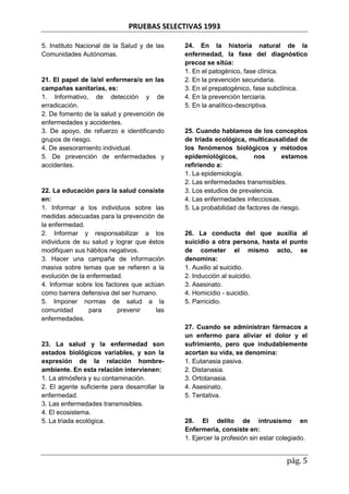 PRUEBAS SELECTIVAS 1993
pág. 5
5. Instituto Nacional de la Salud y de las
Comunidades Autónomas.
21. El papel de la/el enfermera/o en las
campañas sanitarias, es:
1. Informativo, de detección y de
erradicación.
2. De fomento de la salud y prevención de
enfermedades y accidentes.
3. De apoyo, de refuerzo e identificando
grupos de riesgo.
4. De asesoramiento individual.
5. De prevención de enfermedades y
accidentes.
22. La educación para la salud consiste
en:
1. Informar a los individuos sobre las
medidas adecuadas para la prevención de
la enfermedad.
2. Informar y responsabilizar a los
individuos de su salud y lograr que éstos
modifiquen sus hábitos negativos.
3. Hacer una campaña de información
masiva sobre temas que se refieren a la
evolución de la enfermedad.
4. Informar sobre los factores que actúan
como barrera defensiva del ser humano.
5. Imponer normas de salud a la
comunidad para prevenir las
enfermedades.
23. La salud y la enfermedad son
estados biológicos variables, y son la
expresión de la relación hombre-
ambiente. En esta relación intervienen:
1. La atmósfera y su contaminación.
2. El agente suficiente para desarrollar la
enfermedad.
3. Las enfermedades transmisibles.
4. El ecosistema.
5. La triada ecológica.
24. En la historia natural de la
enfermedad, la fase del diagnóstico
precoz se sitúa:
1. En el patogénico, fase clínica.
2. En la prevención secundaria.
3. En el prepatogénico, fase subclínica.
4. En la prevención terciaria.
5. En la analítico-descriptiva.
25. Cuando hablamos de los conceptos
de triada ecológica, multicausalidad de
los fenómenos biológicos y métodos
epidemiológicos, nos estamos
refiriendo a:
1. La epidemiología.
2. Las enfermedades transmisibles.
3. Los estudios de prevalencia.
4. Las enfermedades infecciosas.
5. La probabilidad de factores de riesgo.
26. La conducta del que auxilia al
suicidio a otra persona, hasta el punto
de cometer el mismo acto, se
denomina:
1. Auxilio al suicidio.
2. Inducción al suicidio.
3. Asesinato.
4. Homicidio - suicidio.
5. Parricidio.
27. Cuando se administran fármacos a
un enfermo para aliviar el dolor y el
sufrimiento, pero que indudablemente
acortan su vida, se denomina:
1. Eutanasia pasiva.
2. Distanasia.
3. Ortotanasia.
4. Asesinato.
5. Tentativa.
28. El delito de intrusismo en
Enfermeria, consiste en:
1. Ejercer la profesión sin estar colegiado.
 