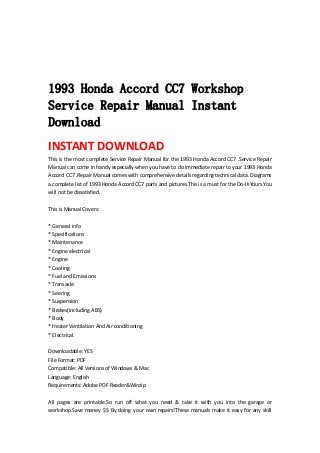  
 
 
 
1993 Honda Accord CC7 Workshop
Service Repair Manual Instant
Download
INSTANT DOWNLOAD 
This is the most complete Service Repair Manual for the 1993 Honda Accord CC7 .Service Repair 
Manual can come in handy especially when you have to do immediate repair to your 1993 Honda 
Accord CC7 .Repair Manual comes with comprehensive details regarding technical data. Diagrams 
a complete list of 1993 Honda Accord CC7 parts and pictures.This is a must for the Do‐It‐Yours.You 
will not be dissatisfied.   
 
This is Manual Covers:   
 
* General info   
* Specifications   
* Maintenance   
* Engine electrical   
* Engine   
* Cooling   
* Fuel and Emissions   
* Transaxle   
* Seering   
* Suspension   
* Brakes(including ABS)   
* Body   
* Heater Ventilation And Air conditioning   
* Electrical.   
 
Downloadable: YES   
File Format: PDF   
Compatible: All Versions of Windows & Mac   
Language: English   
Requirements: Adobe PDF Reader&Winzip   
 
All  pages  are  printable.So  run  off  what  you  need  &  take  it  with  you  into  the  garage  or 
workshop.Save money $$ By doing your own repairs!These manuals make it easy for any skill 
 