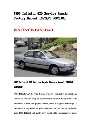 1993 Infiniti G20 Service Repair
Factory Manual INSTANT DOWNLOAD
INSTANT DOWNLOAD
1993 Infiniti G20 Service Repair Factory Manual INSTANT
DOWNLOAD
1993 Infiniti G20 Service Repair Factory Manual is an electronic
version of the best original maintenance manual. Compared to the
electronic version and paper version, there is a great advantage. It
can zoom in anywhere on your computer, so you can see it clearly.
Your 1993 Infiniti G20 parts correspond with the number of pages
 