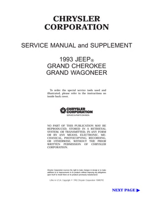 CHRYSLER
CORPORATION
SERVICE MANUAL and SUPPLEMENT
1993 JEEPT
GRAND CHEROKEE
GRAND WAGONEER
To order the special service tools used and
illustrated, please refer to the instructions on
inside back cover.
NO PART OF THIS PUBLICATION MAY BE
REPRODUCED, STORED IN A RETRIEVAL
SYSTEM, OR TRANSMITTED, IN ANY FORM
OR BY ANY MEANS, ELECTRONIC, ME-
CHANICAL, PHOTOCOPYING, RECORDING,
OR OTHERWISE, WITHOUT THE PRIOR
WRITTEN PERMISSION OF CHRYSLER
CORPORATION.
Chrysler Corporation reserves the right to make changes in design or to make
additions to or improvements in its products without imposing any obligations
upon itself to install them on its products previously manufactured.
Litho in U.S.A. Copyright © 1992 Chrysler Corporation 10M0792
NEXT PAGE ©
 
