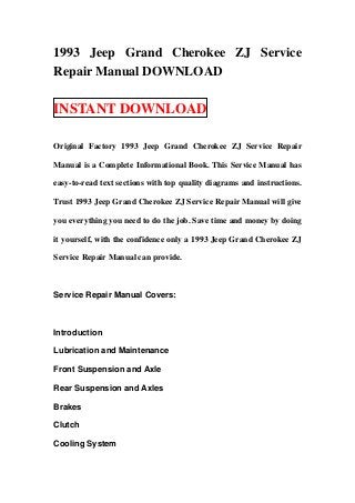 1993 Jeep Grand Cherokee ZJ Service
Repair Manual DOWNLOAD

INSTANT DOWNLOAD

Original Factory 1993 Jeep Grand Cherokee ZJ Service Repair

Manual is a Complete Informational Book. This Service Manual has

easy-to-read text sections with top quality diagrams and instructions.

Trust 1993 Jeep Grand Cherokee ZJ Service Repair Manual will give

you everything you need to do the job. Save time and money by doing

it yourself, with the confidence only a 1993 Jeep Grand Cherokee ZJ

Service Repair Manual can provide.



Service Repair Manual Covers:



Introduction

Lubrication and Maintenance

Front Suspension and Axle

Rear Suspension and Axles

Brakes

Clutch

Cooling System
 