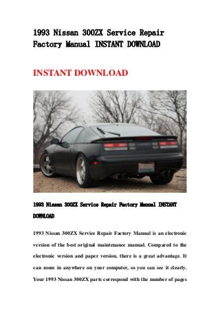 1993 Nissan 300ZX Service Repair
Factory Manual INSTANT DOWNLOAD
INSTANT DOWNLOAD
1993 Nissan 300ZX Service Repair Factory Manual INSTANT
DOWNLOAD
1993 Nissan 300ZX Service Repair Factory Manual is an electronic
version of the best original maintenance manual. Compared to the
electronic version and paper version, there is a great advantage. It
can zoom in anywhere on your computer, so you can see it clearly.
Your 1993 Nissan 300ZX parts correspond with the number of pages
 