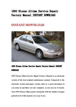 1993 Nissan Altima Service Repair
Factory Manual INSTANT DOWNLOAD
INSTANT DOWNLOAD
1993 Nissan Altima Service Repair Factory Manual INSTANT
DOWNLOAD
1993 Nissan Altima Service Repair Factory Manual is an electronic
version of the best original maintenance manual. Compared to the
electronic version and paper version, there is a great advantage. It
can zoom in anywhere on your computer, so you can see it clearly.
Your 1993 Nissan Altima parts correspond with the number of pages
printed on it in this manual, very easy to use.
 