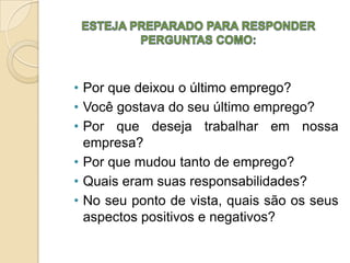 • Por que deixou o último emprego?
• Você gostava do seu último emprego?
• Por que deseja trabalhar em nossa
  empresa?
• Por que mudou tanto de emprego?
• Quais eram suas responsabilidades?
• No seu ponto de vista, quais são os seus
  aspectos positivos e negativos?
 