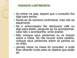    Ao entrar na sala, espere que o consultor lhe
    diga para sentar;
   Sente-se de maneira confortável, mas não se
    esparrame;
   Se o entrevistador lhe oferecerer café ou
    algo para beber, pergunte se irá acompanhar,
    caso não o acompanhe, evite aceitar;
   Não coloque seus pertences ou os braços
    sobre a mesa. Se não houver outra cadeira,
    coloque seus pertences sobre as pernas ou
    no chão;
   Jamais mexa na mesa do consultor, e evite
    ficar olhando muito para os objetos que estão
    ali;
 