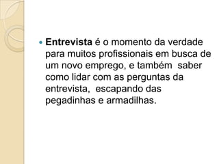    Entrevista é o momento da verdade
    para muitos profissionais em busca de
    um novo emprego, e também saber
    como lidar com as perguntas da
    entrevista, escapando das
    pegadinhas e armadilhas.
 