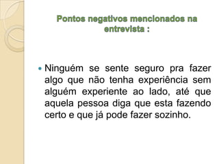    Ninguém se sente seguro pra fazer
    algo que não tenha experiência sem
    alguém experiente ao lado, até que
    aquela pessoa diga que esta fazendo
    certo e que já pode fazer sozinho.
 