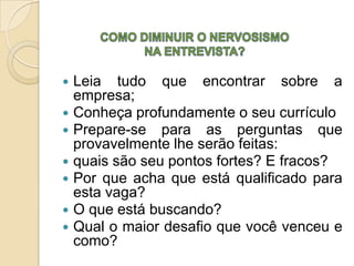    Leia tudo que encontrar sobre a
    empresa;
   Conheça profundamente o seu currículo
   Prepare-se para as perguntas que
    provavelmente lhe serão feitas:
   quais são seu pontos fortes? E fracos?
   Por que acha que está qualificado para
    esta vaga?
   O que está buscando?
   Qual o maior desafio que você venceu e
    como?
 