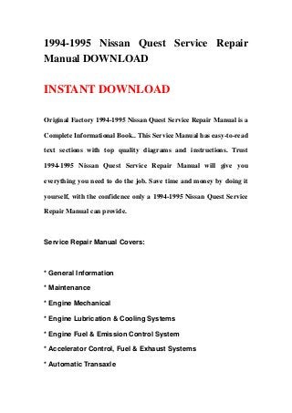 1994-1995 Nissan Quest Service Repair
Manual DOWNLOAD
INSTANT DOWNLOAD
Original Factory 1994-1995 Nissan Quest Service Repair Manual is a
Complete Informational Book.. This Service Manual has easy-to-read
text sections with top quality diagrams and instructions. Trust
1994-1995 Nissan Quest Service Repair Manual will give you
everything you need to do the job. Save time and money by doing it
yourself, with the confidence only a 1994-1995 Nissan Quest Service
Repair Manual can provide.
Service Repair Manual Covers:
* General Information
* Maintenance
* Engine Mechanical
* Engine Lubrication & Cooling Systems
* Engine Fuel & Emission Control System
* Accelerator Control, Fuel & Exhaust Systems
* Automatic Transaxle
 