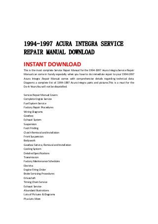  
 
 
 
1994-1997 ACURA INTEGRA SERVICE
REPAIR MANUAL DOWNLOAD
INSTANT DOWNLOAD 
This is the most complete Service Repair Manual for the 1994‐1997 Acura Integra.Service Repair 
Manual can come in handy especially when you have to do immediate repair to your 1994‐1997 
Acura  Integra  .Repair  Manual  comes  with  comprehensive  details  regarding  technical  data. 
Diagrams a complete list of. 1994‐1997 Acura Integra parts and pictures.This is a must for the 
Do‐It‐Yours.You will not be dissatisfied.   
 
Service Repair Manual Covers:   
Complete Engine Service   
Fuel System Service   
Factory Repair Procedures   
Wiring Diagrams   
Gearbox   
Exhaust System   
Suspension   
Fault Finding   
Clutch Removal and Installation   
Front Suspension   
Bodywork   
Gearbox Service, Removal and Installation   
Cooling System   
Detailed Specifications   
Transmission   
Factory Maintenance Schedules   
Electrics   
Engine Firing Order   
Brake Servicing Procedures   
Driveshaft   
Timing Chain Service   
Exhaust Service   
Abundant Illustrations   
Lots of Pictures & Diagrams   
Plus Lots More   
 
 