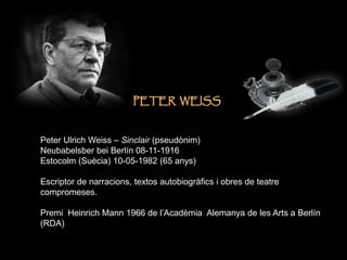 Peter Ulrich Weiss – Sinclair (pseudònim)
Neubabelsber bei Berlín 08-11-1916
Estocolm (Suècia) 10-05-1982 (65 anys)
Escriptor de narracions, textos autobiogràfics i obres de teatre
compromeses.
Premi Heinrich Mann 1966 de l’Acadèmia Alemanya de les Arts a Berlín
(RDA)
 
