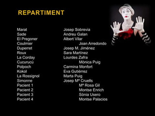 Marat Josep Sobrevia
Sade Andreu Galan
El Pregoner Albert Vilar
Coulmier Joan Arredondo
Duperret Josep M. Jiménez
Roux Sara Martínez
La Corday Lourdes Zafra
Cucurucú Mònica Puig
Polpoch Carmina Monfort
Kokol Eva Gutiérrez
La Rossignol Marta Puig
Simonne Josep Mª Cruells
Pacient 1 Mª Rosa Gil
Pacient 2 Montse Enrich
Pacient 3 Sònia Usero
Pacient 4 Montse Palacios
 