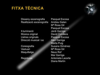 Disseny escenografia Pasqual Escosa
Realització escenografia Andreu Galan
Mª Rosa Gil
Pasqual Escosa
Il.luminació Jordi Garriga
Música original David Cunillera
Lletres originals Pasqual Escosa
Direcció musical i so Xavi Garriga
Marta Puig
Coreografia Susana Giménez
Vestuari Mª Rosa Gil
Maquillatge Neus Rof
Mar Garriga
Regidores Antonieta Lacorte
Diana Martín
 