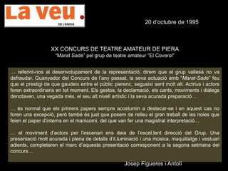 20 d’octubre de 1995
XX CONCURS DE TEATRE AMATEUR DE PIERA
“Marat Sade” pel grup de teatre amateur “El Coverol”
… referint-nos al desenvolupament de la representació, direm que el grup vallesà no va
defraudar. Guanyador del Concurs de l’any passat, la seva actuació amb “Marat-Sade” feu
que el prestigi de que gaudeix entre el públic pierenc, segueixi sent molt alt. Actrius i actors
foren extraordinaris en tot moment. Els gestos, la declamació, els cants, moviments i diàlegs
denotaven, una vegada més, el seu alt nivell artístic i la seva acurada preparació…
… és normal que els primers papers sempre acostumin a destecar-se i en aquest cas no
foren una excepció, però també és just que posem de relleu el gran treball de les noies que
feien el paper d’interns en el manicomi, del que van fer una magistral interpretació…
… el moviment d’actors per l’escenari ens deia de l’excel.lent direcció del Grup. Una
presentació molt acurada i plena de detalls d’il.luminació i una música, maquillatge i vestuari
adients, completaren el marc d’aquesta presentació corresponent a la segona setmana del
concurs…
Josep Figueres i Antolí
 