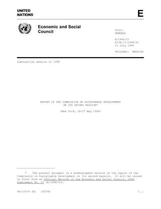 UNITEDUNITED
ENATIONSNATIONS
Economic and Social
Council Distr.
GENERAL
E/1994/33
E/CN.17/1994/20
12 July 1994
ORIGINAL: ENGLISH
Substantive session of 1994
REPORT OF THE COMMISSION ON SUSTAINABLE DEVELOPMENT
ON ITS SECOND SESSION*
(New York, 16-27 May 1994)
________________________
* The present document is a mimeographed version of the report of the
Commission on Sustainable Development on its second session. It will be issued
in final form as Official Records of the Economic and Social Council, 1994,
Supplement No. 15 (E/1994/33).
94-27579 (E) 150794 /...
 