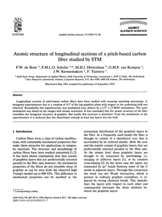 applied
                                                                                                           surface science
ELSEVIER                                     Applied Surface Science 74 (1994) 73-80




Atomic structure of longitudinal sections of a pitch-based carbon
                      fiber studied by STM
   P.W. de Bont a, P.M.L.O. Scholte a,*, M.H.J. Hottenhuis b, G.M.P. van Kempen a,
                          J.W. Kerssemakers a, F. Tuinstra a
  n Solid State Group, Department of Applied Physics, Delft University of Technology, Lorentzweg 1, 2628 CJ Delft, The Netherlands
           b Akzo Research Laboratories   Arnhem,   Corporate Research, P.O. Box 9300, 6800 SB Arnhem,   The Netherlands

                                (Received 6 May 1993; accepted for publication 14 September 1993)



Abstract

    Longitudinal sections of pitch-based carbon fibers have been studied with scanning tunneling microscopy. A
hexagonal superstructure due to a rotation of 9.5” of the top graphitic plane with respect to the underlying bulk was
observed. Remarkably this superstructure was modulated near defects by a (6 x fi)R30” modulation. The same
modulation was found on the images with atomic resolution. It was concluded that the atomic structure of the fiber
resembles the hexagonal structure of graphite. But locally this structure is disturbed. From the modulation of the
superstructure it is deduced that this disturbance extends at least two layers into the bulk.




1. Introduction                                                       orientation distribution of the graphitic layers in
                                                                      the fiber. In a frequently used model the fiber is
   Carbon fibers form a class of carbon modifica-                     thought to consist of a disordered core that is
tions, with remarkable mechanical properties that                     surrounded by an ordered mantle. Both the core
make them attractive for applications in compos-                      and the mantle consist of graphitic layers that are
ite materials. The structure and morphology of                        preferentially oriented parallel to the fiber axis.
carbon fibers have been studied extensively [1,21.                    At the atomic level these graphitic layers are
It has been shown conclusively that they consist                      thought to be connected by interlinking, i.e.
of graphitic layers that are preferentially oriented                  merging of different layers 111, or by covalent
parallel to the fiber axis; however, the mechanical                   cross-linking [2]. In the latter case the layers are
properties of the fibers do not resemble those of                     connected by sp3 bonds between some of the C
graphite as can be seen from the observed high                        atoms in adjacent layers. Through this connection
Young’s moduli up to 800 GPa. This difference in                      the weak van der Waals interaction, which is
mechanical properties can be ascribed to the                          present in ordinary graphite crystallites, is re-
                                                                      placed by strong chemical bonds. This immobi-
                                                                      lizes the layers with respect to each other and
                                                                      consequently increases the shear modulus be-
* Corresponding author.                                               tween the graphitic layers.

0169-4332/94/$07.00 0 1994 Elsevier Science B.V. All rights reserved
SSDI 0169-4332(93IE0221-7
 