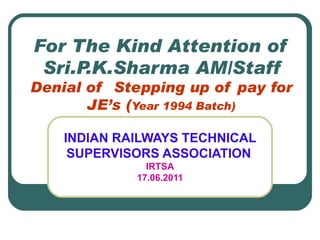 For The Kind Attention of Sri.P.K.Sharma AM/Staff Denial of  Stepping up of pay for JE’s ( Year 1994 Batch) INDIAN RAILWAYS TECHNICAL SUPERVISORS ASSOCIATION   IRTSA 17.06.2011 