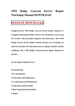 1994 Dodge Caravan Service                                 Repair
Workshop Manual DOWNLOAD

INSTANT DOWNLOAD

Original Factory 1994 Dodge Caravan Service Repair Manual is a

Complete Informational Book. This Service Manual has easy-to-read

text sections with top quality diagrams and instructions. Trust 1994

Dodge Caravan Service Repair Manual will give you everything you

need to do the job. Save time and money by doing it yourself, with the

confidence only a 1994 Dodge Caravan Service Repair Manual can

provide.



Service Repair Manual Covers:



IN Introduction

IN-C Introduction

0 Lubrication and Maintenance

0-C Lubrication and Maintenance

2 Suspension and Driveshaft

3 Rear Suspension and Driveline

5 Brakes
 
