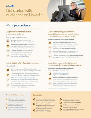 Who is your audience
Use professional characteristics
to define your audience
Include people who influence the purchase
Reach key buyers and decision makers
Influence the influencers
*When compared to a matched audience alone
61 million senior level influencers and
65 million decision-makers are on LinkedIn.
Review a few member profiles for inspiration,
paying special attention to endorsed skills,
current and past positions and seniority levels.
Consider combining function or interests
with seniority or use lookalike audiences.
For more focused targeting use skills,
member traits or job title targeting.
34% of young millennials (19-25) and 41% of older
millennials (26-35) have decision-making responsibilities.
Consider targeting Senior individual contributors (ICs).
Increasingly, ICs have a large say in buying decisions.
Utilize interest targeting or groups targeting to
reach members with unique professional interests or
expertise in areas relevant to your brand or product.
To reach senior ICs with lots of experience,
target them by choosing Senior and combine
that with the Years of Experience.
Validate your audience size is over
50k. A minimum of 300 members is
required to launch a campaign.
Have a plan for experimenting,
A/B testing, and optimization.
Leverage our targeting capabilities off-
platform via LinkedIn Audience Network.
Tips & tricksChecklist for finalizing a strategy
When launching, start broad and then
narrow down your audience with insights
from campaign demographics.
Check that your target audience is over
50,000. If your audience gets too small,
you’ll have to bid higher and spend
more to reach & drive conversions.
Turn on Audience Expansion
if your audience is less than 50k.
Experiment and A/B test the same
ad creative with different audiences.
If running global campaigns, segment
by region to maximize daily pacing.
To expand your audience use ‘or’.To
narrow your audience use ‘and’.
Use the search bar to find targeting attributes
that match what you’re looking for.
Get started with
Audiences on LinkedIn
Expand your scope further by targeting
audiences similar to your existing customers
Directly reach prospects similar to your existing
customers, prospects or website visitors
Using lookalike audiences can
expand reach by 25-45%+*.
Build an audience from current customers, low
funnel website visitors, or leads vetted by sales.
Use an uploaded list or website audience and
create a lookalike audience which will identify
those who look like your current customers.
Consider targeting your customer
contacts, key companies, website visitors
or those who engaged with past ads
Increase consideration from a precise audience
Help your brand or business stand out with
those most interested in your product or service.
Bring your customer data over to LinkedIn
using one of our data integration partners.
Upload a list of contacts or companies to reach
key buyers, influencers and decision makers.
Create an audience from those who visited your website
or engaged with your Video Ads or Lead Gen Forms.
 