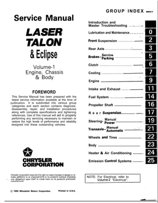 &Eclipse
GROUP INDEX &ma
Service Manual
LASER
TALON
Volume-l
Engine, Chassis
& Body
FOREWORD
This Service Manual has been prepared with the
latest service information available at the time of
‘* publication. It is subdivided into various group
categories and each section contains diagnosis,
disassembly, repair, and installation procedures
along with complete specifications and tightening
references. Use of this manual will aid in properly
performing any servicing necessary to maintain or
restore the high levels of performance and reliability
designed into these outstanding vehicles.
1,
w
A
CHRYSLER
CORPORATION
Chrysler Corporation reserves the right to make changes in design 0’: to
make additions to or improvements in its products without lmqoslng
d ., . any obligations upon itself to install them on its products previously
manufactured.
0 1990 Mitsubishi Motors Corporation Printed in U.S.A.
Introduction and
Master Troubleshooting ......,.........r... m
,
Lubrication and Maintenance . . . . . . . . ‘-
0
‘8
; “. i,
.Front Suspension . . . . . . . . . . . . . . ..*............d...
Rear Axle ..............................‘....................
. /
Service
Brakes-Parking
......................................
Clutch ................................. ..~......................
‘t.
Cooling . . . . . . . . . . . . . . . . . ..i....................................
,., .‘, -,
Engine ..i....~....r...............~....~.*,.~.~.~,‘~~...;..~~..
Intake and Exhaust . . . . . . ..L....................
Fuel System . . . . . . . . . . . ..ti.......r................~...
Propeller Shaft ....................................... I
R e a r Suspensiori
......................... ....y.f...
Manual
Steering- Power .....................................
Manual I
transaxle-Automatic .............:;i...,; .... .;
Wheels and Tires .................................
Body .............................................................
Heater & Air Conditioning ..............
Emission Contr6l Systems ..............
INOTE: For Electrical, refer to
Volume-2 “Electrical”.
 