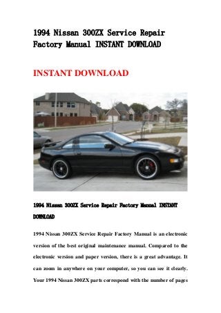 1994 Nissan 300ZX Service Repair
Factory Manual INSTANT DOWNLOAD
INSTANT DOWNLOAD
1994 Nissan 300ZX Service Repair Factory Manual INSTANT
DOWNLOAD
1994 Nissan 300ZX Service Repair Factory Manual is an electronic
version of the best original maintenance manual. Compared to the
electronic version and paper version, there is a great advantage. It
can zoom in anywhere on your computer, so you can see it clearly.
Your 1994 Nissan 300ZX parts correspond with the number of pages
 