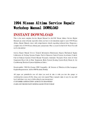 1994 Nissan Altima Service Repair
Workshop Manual DOWNLOAD
INSTANT DOWNLOAD
This is the most complete Service Repair Manual for the1994 Nissan Altima .Service Repair
Manual can come in handy especially when you have to do immediate repair to your 1994 Nissan
Altima .Repair Manual comes with comprehensive details regarding technical data. Diagrams a
complete list of 1994 Nissan Altima parts and pictures.This is a must for the Do-It-Yours.You will
not be dissatisfied.
Service Repair Manual Covers: General Information Maintenance Engine Mechanical Engine
Lubrication & Cooling Systems Engine Fuel & Emission Control System Accelerator Control,
Fuel & Exhaust Systems Clutch Manual Transaxle Automatic Transaxle Front Axle & Front
Suspension Rear Axle & Rear Suspension Brake System Steering System Body Heater & Air
Conditioning Electrical System Alphabetical Index
Downloadable: YES File Format: PDF Compatible: All Versions of Windows & Mac Language:
English Requirements: Adobe PDF Reader& WinZip
All pages are printable.So run off what you need & take it with you into the garage or
workshop.Save money $$ By doing your own repairs!These manuals make it easy for any skill
level with these very easy to follow.Step by step instructions!
CUSTOMER SATISFACTION ALWAYS GUARANTEED!
CLICK ON THE INSTANT DOWNLOAD BUTTON TODAY
 