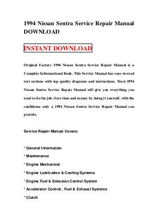 1994 Nissan Sentra Service Repair Manual
DOWNLOAD

INSTANT DOWNLOAD

Original Factory 1994 Nissan Sentra Service Repair Manual is a

Complete Informational Book. This Service Manual has easy-to-read

text sections with top quality diagrams and instructions. Trust 1994

Nissan Sentra Service Repair Manual will give you everything you

need to do the job. Save time and money by doing it yourself, with the

confidence only a 1994 Nissan Sentra Service Repair Manual can

provide.



Service Repair Manual Covers:



* General Information

* Maintenance

* Engine Mechanical

* Engine Lubrication & Cooling Systems

* Engine Fuel & Emission Control System

* Accelerator Control , Fuel & Exhaust Systems

* Clutch
 