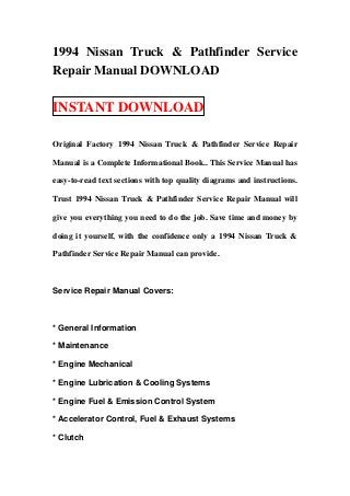 1994 Nissan Truck & Pathfinder Service
Repair Manual DOWNLOAD

INSTANT DOWNLOAD

Original Factory 1994 Nissan Truck & Pathfinder Service Repair

Manual is a Complete Informational Book.. This Service Manual has

easy-to-read text sections with top quality diagrams and instructions.

Trust 1994 Nissan Truck & Pathfinder Service Repair Manual will

give you everything you need to do the job. Save time and money by

doing it yourself, with the confidence only a 1994 Nissan Truck &

Pathfinder Service Repair Manual can provide.



Service Repair Manual Covers:



* General Information

* Maintenance

* Engine Mechanical

* Engine Lubrication & Cooling Systems

* Engine Fuel & Emission Control System

* Accelerator Control, Fuel & Exhaust Systems

* Clutch
 