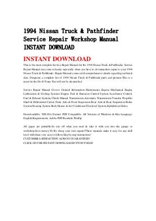 1994 Nissan Truck & Pathfinder
Service Repair Workshop Manual
INSTANT DOWNLOAD
INSTANT DOWNLOAD
This is the most complete Service Repair Manual for the 1994 Nissan Truck & Pathfinder .Service
Repair Manual can come in handy especially when you have to do immediate repair to your 1994
Nissan Truck & Pathfinder .Repair Manual comes with comprehensive details regarding technical
data. Diagrams a complete list of 1994 Nissan Truck & Pathfinder parts and pictures.This is a
must for the Do-It-Yours.You will not be dissatisfied.
Service Repair Manual Covers: General Information Maintenance Engine Mechanical Engine
Lubrication & Cooling Systems Engine Fuel & Emission Control System Accelerator Control,
Fuel & Exhaust Systems Clutch Manual Transmission Automatic Transmission Transfer Propeller
Shaft & Differential Carrier Front Axle & Front Suspension Rear Axle & Rear Suspension Brake
System Steering System Body Heater & Air Conditioner Electrical System Alphabetical Index
Downloadable: YES File Format: PDF Compatible: All Versions of Windows & Mac Language:
English Requirements: Adobe PDF Reader& WinZip
All pages are printable.So run off what you need & take it with you into the garage or
workshop.Save money $$ By doing your own repairs!These manuals make it easy for any skill
level with these very easy to follow.Step by step instructions!
CUSTOMER SATISFACTION ALWAYS GUARANTEED!
CLICK ON THE INSTANT DOWNLOAD BUTTON TODAY
 