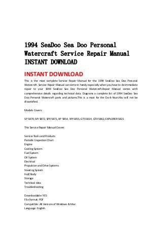  
 
 
 
1994 SeaDoo Sea Doo Personal
Watercraft Service Repair Manual
INSTANT DOWNLOAD
INSTANT DOWNLOAD 
This  is  the  most  complete  Service  Repair  Manual  for  the  1994  SeaDoo  Sea  Doo  Personal 
Watercraft .Service Repair Manual can come in handy especially when you have to do immediate 
repair  to  your  1994  SeaDoo  Sea  Doo  Personal  Watercraft.Repair  Manual  comes  with 
comprehensive  details regarding  technical  data.  Diagrams  a  complete  list  of 1994  SeaDoo  Sea 
Doo  Personal  Watercraft  parts  and  pictures.This  is  a  must  for  the  Do‐It‐Yours.You  will  not  be 
dissatisfied.   
 
Models Covers:   
 
SP 5870, SPI 5872, SPX 5871, XP 5854, XPI 5855, GTS 5814, GTX 5862, EXPLORER 5821   
 
This Service Repair Manual Covers:   
 
Service Tools and Products   
Periodic Inspection Chart   
Engine   
Cooling System   
Fuel System   
Oil System   
Electrical   
Propulsion and Drive Systems   
Steering System   
Hull/Body   
Storage   
Technical data   
Troubleshooting   
 
Downloadable: YES   
File Format: PDF   
Compatible: All Versions of Windows & Mac   
Language: English   
 