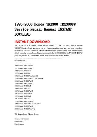  
 
 
1995-2000 Honda TRX300 TRX300FW
Service Repair Manual INSTANT
DOWNLOAD
INSTANT DOWNLOAD 
This  is  the  most  complete  Service  Repair  Manual  for  the  1995‐2000  Honda  TRX300 
TRX300FW.Service Repair Manual can come in handy especially when you have to do immediate 
repair to your 1995‐2000 Honda TRX300 TRX300FW.Repair Manual comes with comprehensive 
details regarding technical data. Diagrams a complete list of 1995‐2000 Honda TRX300 TRX300FW 
parts and pictures.This is a must for the Do‐It‐Yours.You will not be dissatisfied.   
=======================================================   
Models Covers:   
 
1995 Honda TRX300FWNS   
1995 Honda TRX300FWS   
1995 Honda TRX300NS   
1995 Honda TRX300S   
1996 Honda TRX300 Fourtrax 300   
1996 Honda TRX300FW FourTrax 300 4X4   
1996 Honda TRX300FWNT   
1996 Honda TRX300FWT   
1996 Honda TRX300NT   
1996 Honda TRX300T   
1997 Honda TRX300FWNT   
1997 Honda TRX300FWT   
1997 Honda TRX300NT   
1997 Honda TRX300T   
1998 Honda TRX300FWNS   
1999 Honda TRX300FW 4X4 FourTrax   
1999 Honda TRX300FWNS   
2000 Honda TRX300 FourTrax   
 
This Service Repair Manual Covers:   
 
General information   
Lubrication   
Maintenance   
 
