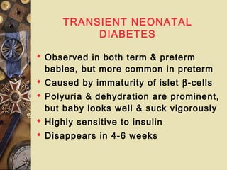 TRANSIENT NEONATAL
DIABETES
 Observed in both term & preterm
babies, but more common in preterm
 Caused by immaturity of islet β-cells
 Polyuria & dehydration are prominent,
but baby looks well & suck vigorously
 Highly sensitive to insulin
 Disappears in 4-6 weeks
 
