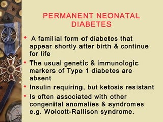 PERMANENT NEONATAL
DIABETES
 A familial form of diabetes that
appear shortly after birth & continue
for life
 The usual genetic & immunologic
markers of Type 1 diabetes are
absent
 Insulin requiring, but ketosis resistant
 Is often associated with other
congenital anomalies & syndromes
e.g. Wolcott-Rallison syndrome.
 