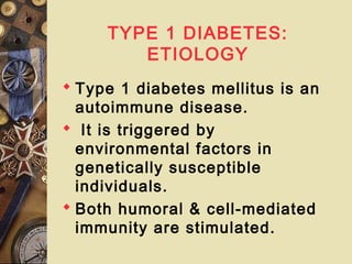 TYPE 1 DIABETES:
ETIOLOGY
 Type 1 diabetes mellitus is an
autoimmune disease.
 It is triggered by
environmental factors in
genetically susceptible
individuals.
 Both humoral & cell-mediated
immunity are stimulated.
 