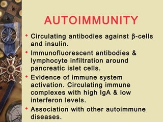 AUTOIMMUNITY
 Circulating antibodies against β-cells
and insulin.
 Immunofluorescent antibodies &
lymphocyte infiltration around
pancreatic islet cells.
 Evidence of immune system
activation. Circulating immune
complexes with high IgA & low
interferon levels.
 Association with other autoimmune
diseases.
 
