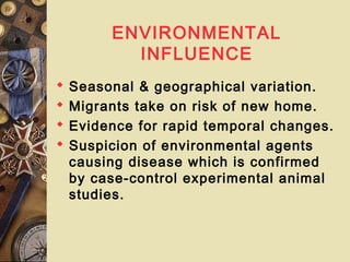 ENVIRONMENTAL
INFLUENCE
 Seasonal & geographical variation.
 Migrants take on risk of new home.
 Evidence for rapid temporal changes.
 Suspicion of environmental agents
causing disease which is confirmed
by case-control experimental animal
studies.
 