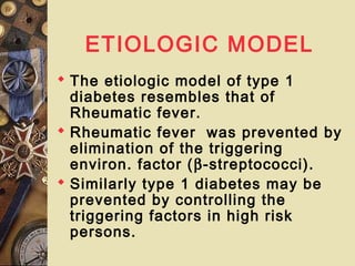 ETIOLOGIC MODEL
 The etiologic model of type 1
diabetes resembles that of
Rheumatic fever.
 Rheumatic fever was prevented by
elimination of the triggering
environ. factor (β-streptococci).
 Similarly type 1 diabetes may be
prevented by controlling the
triggering factors in high risk
persons.
 