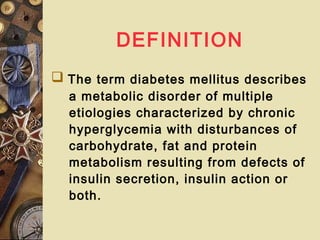 DEFINITION
 The term diabetes mellitus describes
a metabolic disorder of multiple
etiologies characterized by chronic
hyperglycemia with disturbances of
carbohydrate, fat and protein
metabolism resulting from defects of
insulin secretion, insulin action or
both.
 