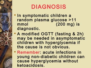DIAGNOSIS
 In symptomatic children a
random plasma glucose >11
mmol (200 mg) is
diagnostic.
 A modified OGTT (fasting & 2h)
may be needed in asymptomatic
children with hyperglycemia if
the cause is not obvious.
 Remember: acute infections in
young non-diabetic children can
cause hyperglycemia without
ketoacidosis.
 